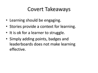 Covert Takeaways
•
•
•
•

Learning should be engaging.
Stories provide a context for learning.
It is ok for a learner to struggle.
Simply adding points, badges and
leaderboards does not make learning
effective.

 