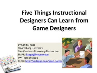 Five Things Instructional
Designers Can Learn from
Game Designers
By Karl M. Kapp
Bloomsburg University
Gamification of Learning &Instruction
EMAIL: kkapp@bloomu.edu
TWITTER: @kkapp
BLOG: http://karlkapp.com/kapp-notes/

 