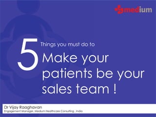 5
                          Things you must do to


                          Make your
                          patients be your
                          sales team !
Dr Vijay Raaghavan
Engagement Manager, Medium Healthcare Consulting , India
 