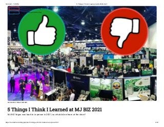 10/24/21, 7:05 PM 5 Things I Think I Learned at MJ BIZ 2021
https://cannabis.net/blog/opinion/5-things-i-think-i-learned-at-mj-biz-2021 2/12
MJ BIZ 2021 VEGAS REVEIW
5 Things I Think I Learned at MJ BIZ 2021
MJ BIZ Vegas was back to in-person in 2021, so what did we learn at the show?
 Edit Article (https://cannabis.net/mycannabis/c-blog-entry/update/5-things-i-think-i-learned-at-mj-biz-2021)
 Article List (https://cannabis.net/mycannabis/c-blog)
 
