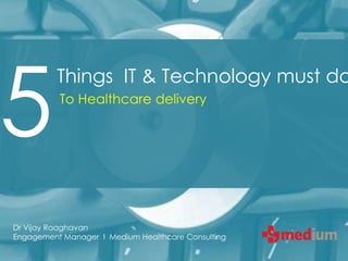 5
          Things IT & Technology must do
          To Healthcare delivery




Dr Vijay Raaghavan
Engagement Manager I Medium Healthcare Consulting
 