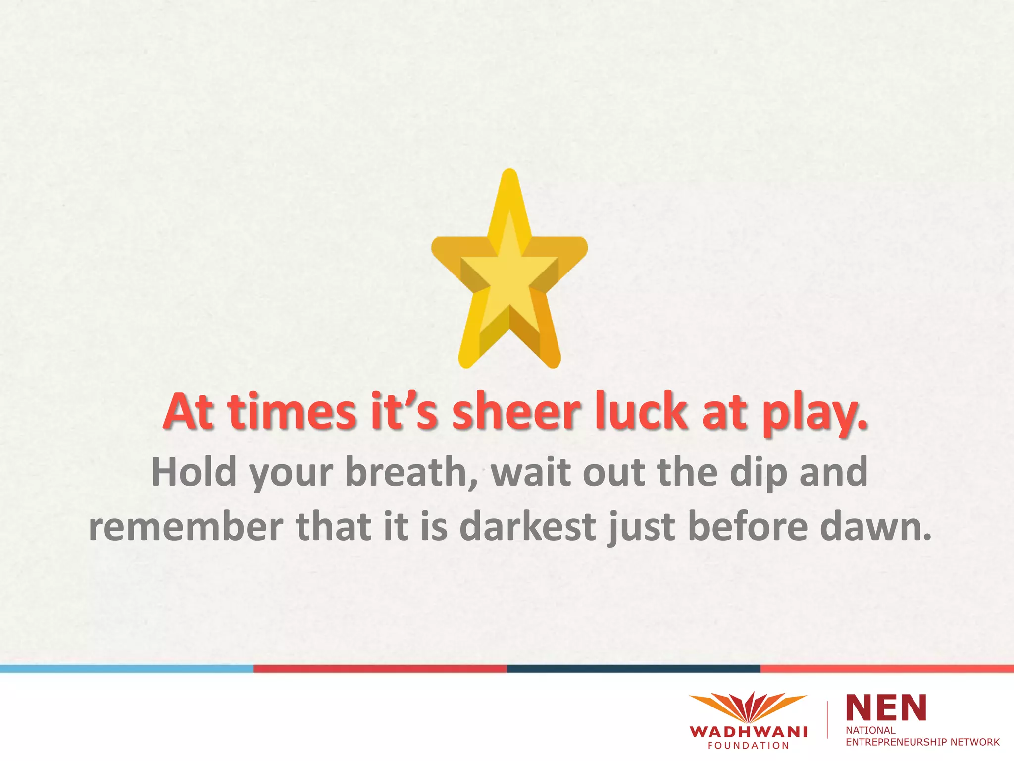 At times it’s sheer luck at play.
Hold your breath, wait out the dip and
remember that it is darkest just before dawn
 