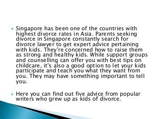  Singapore has been one of the countries with
highest divorce rates in Asia. Parents seeking
divorce in Singapore constantly search for
divorce lawyer to get expert advice pertaining
with kids. They’re concerned how to raise them
as strong and healthy kids. While support groups
and counselling can offer you with best tips on
childcare, it’s also a good option to let your kids
participate and teach you what they want from
you. They may have something important to tell
you.
 Here you can find out five advice from popular
writers who grew up as kids of divorce.
 