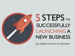SUCCESSFULLY
LAUNCHING A
NEW BUSINESS
5STEPS TO
by Graham D Brown @ Up.School
 