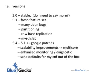versions 5.0 – stable.  (do i need to say more?) 5.1 – fresh feature set   –  many open bugs   –  partitioning   –  row base replication   –  mysqlslap 5.4 – 5.1 ++ google patches  –  scalability improvements -> multicore  –  enhanced monitoring / diagnostic  –  sane defaults for my.cnf out of the box  www .BlueGecko . net 