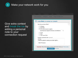 Make your network work for you4
Give extra context
and break the ice by
adding a personal
note to your
connection request
Hi	
  Paul,	
  
It was so great to meet you at last night’s…
	
  
-­‐	
  Ma+	
  Thompson	
  
Small	
  Business	
  Segment	
  Director	
  at	
  Kra<Serve	
  
©2014 LinkedIn Corporation. All Rights Reserved.
 