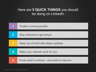 Here are 5 QUICK THINGS you should
be doing on LinkedIn
1
2
3
4
5
Create a winning profile
Stay informed to get ahead
Keep top of mind with status updates
Make your network work for you
Know what’s working – and what to improve
©2014 LinkedIn Corporation. All Rights Reserved.
 