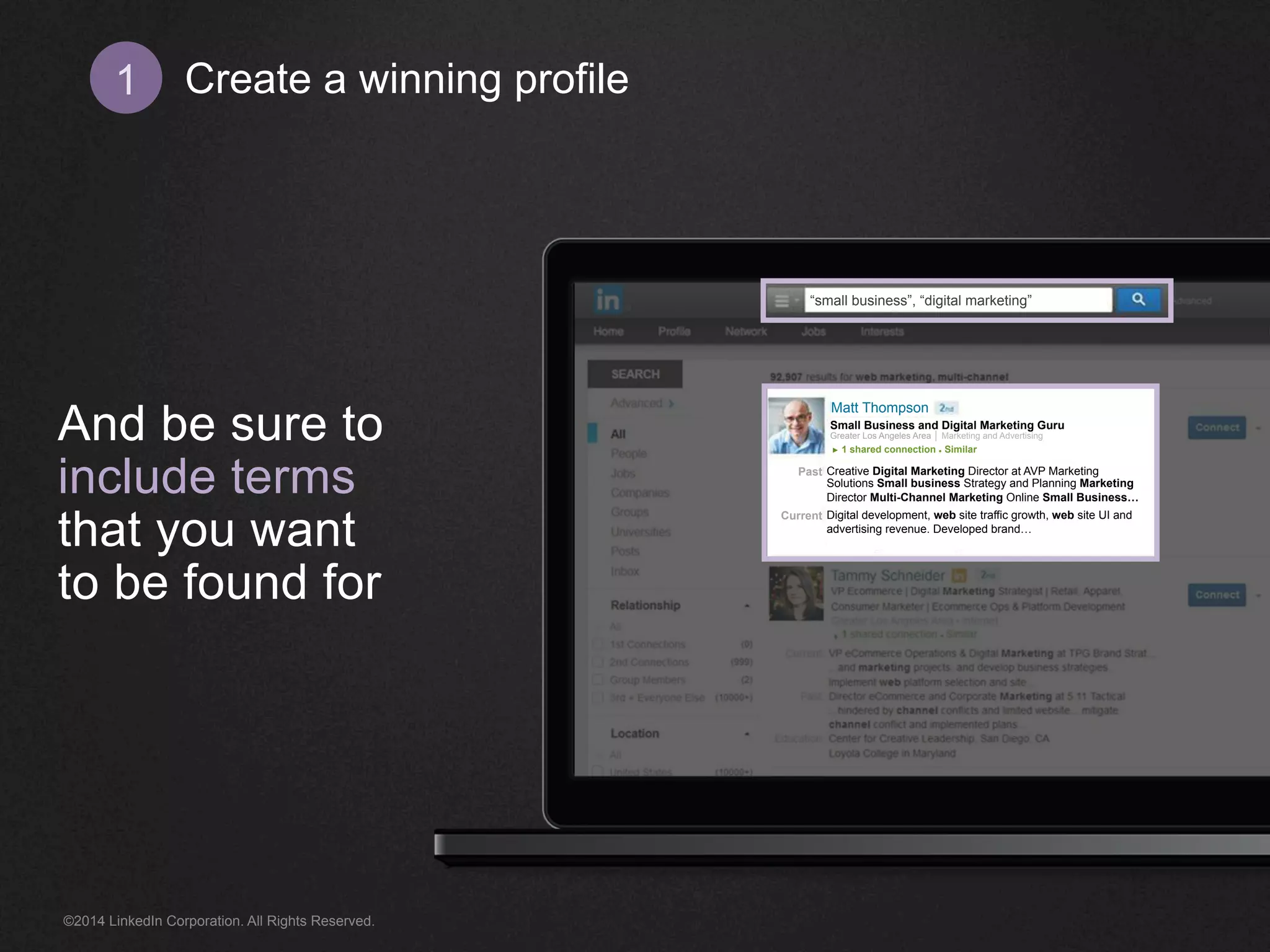 Create 1 a winning profile 
And be sure to 
include terms 
that you want 
to be found for 
“small business”, “digital marketing” 
Creative Digital Marketing Director at AVP Marketing 
Solutions Small business Strategy and Planning Marketing 
Director Multi-Channel Marketing Online Small Business… 
Digital development, web site traffic growth, web site UI and 
advertising revenue. Developed brand… 
Past 
Current 
Matt Thompson 
Small Business and Digital Marketing Guru 
Greater Los Angeles Area │ Marketing and Advertising 
► 1 shared connection ● Similar 
©2014 LinkedIn Corporation. All Rights Reserved. 
 