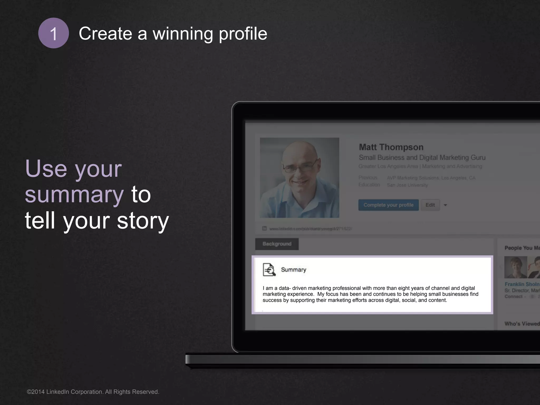 Create 1 a winning profile 
Use your 
summary to 
tell your story 
I am a data- driven marketing professional with more than eight years of channel and digital 
marketing experience. My focus has been and continues to be helping small businesses find 
success by supporting their marketing efforts across digital, social, and content. 
©2014 LinkedIn Corporation. All Rights Reserved. 
 