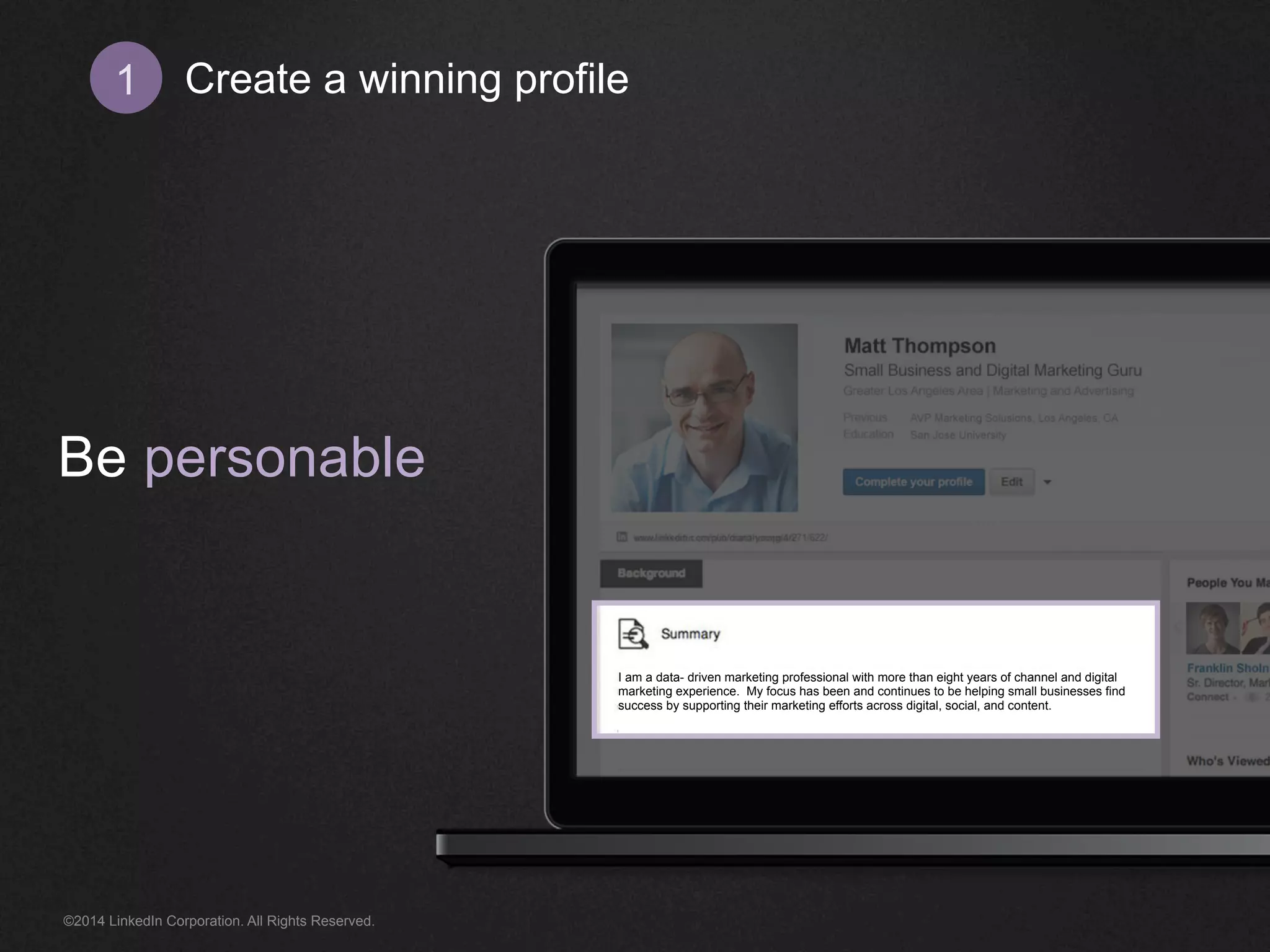 Create 1 a winning profile 
Be personable 
I am a data- driven marketing professional with more than eight years of channel and digital 
marketing experience. My focus has been and continues to be helping small businesses find 
success by supporting their marketing efforts across digital, social, and content. 
©2014 LinkedIn Corporation. All Rights Reserved. 
 