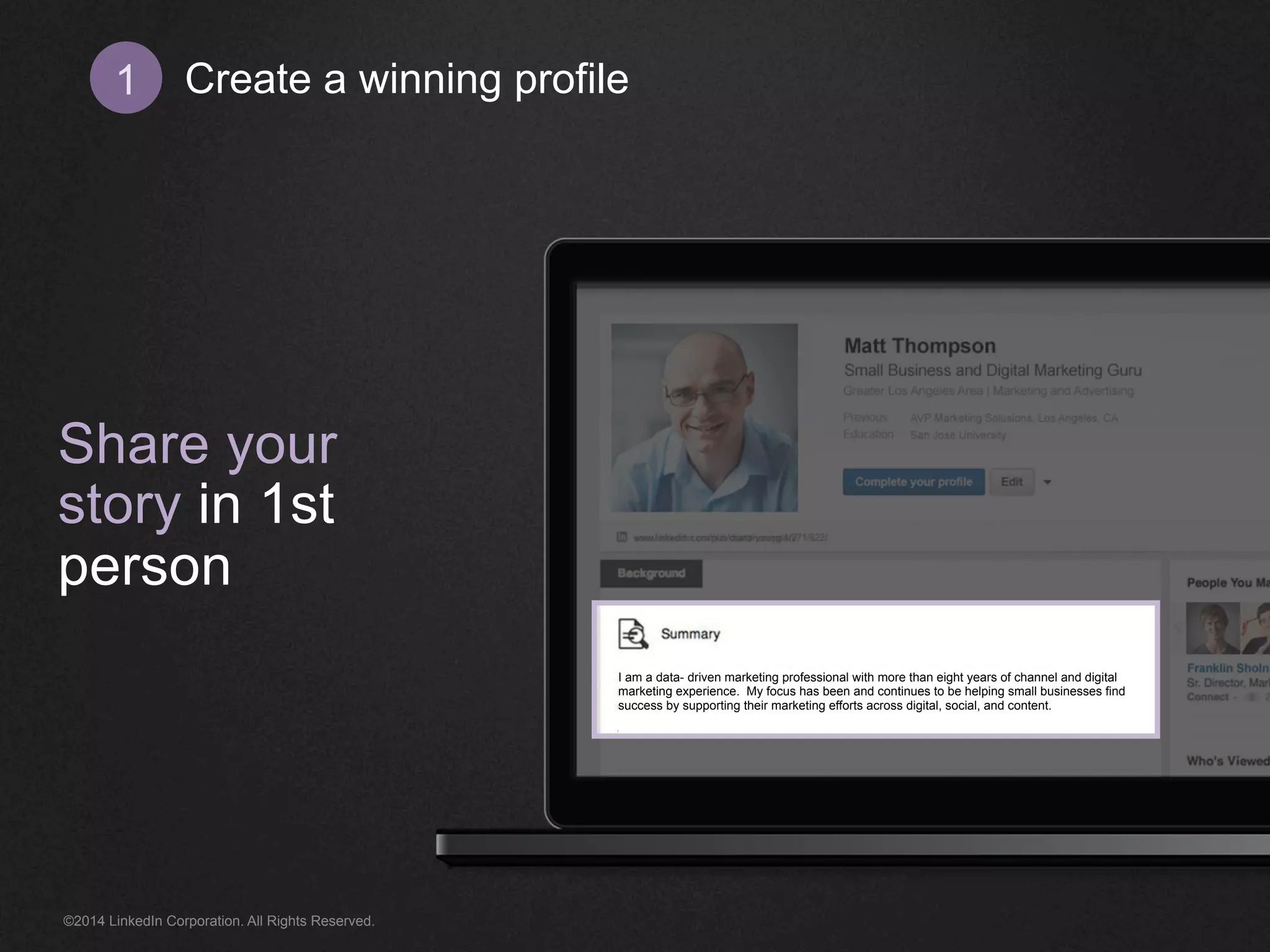 Create 1 a winning profile 
Share your 
story in 1st 
person 
I am a data- driven marketing professional with more than eight years of channel and digital 
marketing experience. My focus has been and continues to be helping small businesses find 
success by supporting their marketing efforts across digital, social, and content. 
©2014 LinkedIn Corporation. All Rights Reserved. 
 