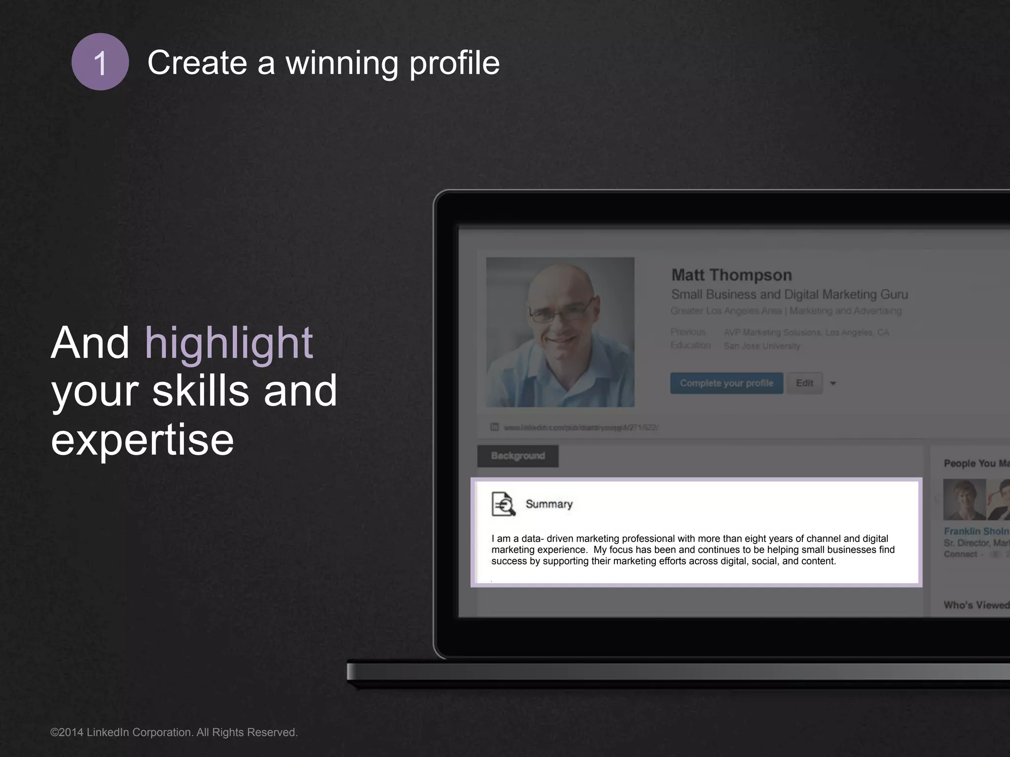 Create 1 a winning profile 
And highlight 
your skills and 
expertise 
I am a data- driven marketing professional with more than eight years of channel and digital 
marketing experience. My focus has been and continues to be helping small businesses find 
success by supporting their marketing efforts across digital, social, and content. 
©2014 LinkedIn Corporation. All Rights Reserved. 
 