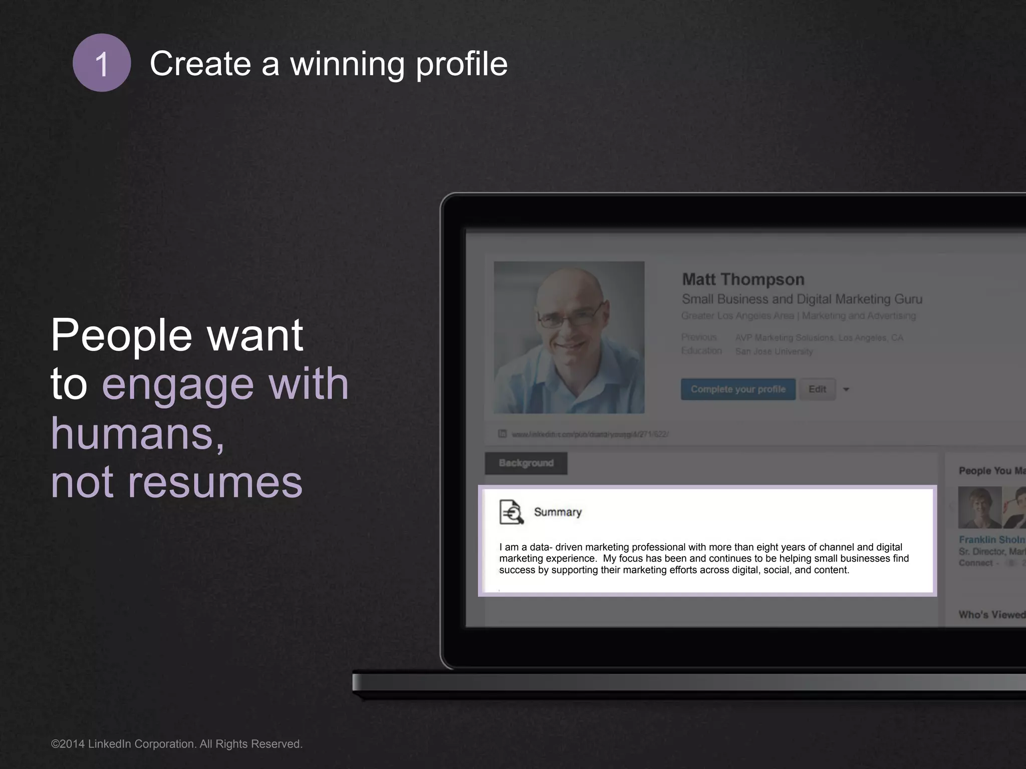 Create 1 a winning profile 
People want 
to engage with 
humans, 
not resumes 
I am a data- driven marketing professional with more than eight years of channel and digital 
marketing experience. My focus has been and continues to be helping small businesses find 
success by supporting their marketing efforts across digital, social, and content. 
©2014 LinkedIn Corporation. All Rights Reserved. 
 
