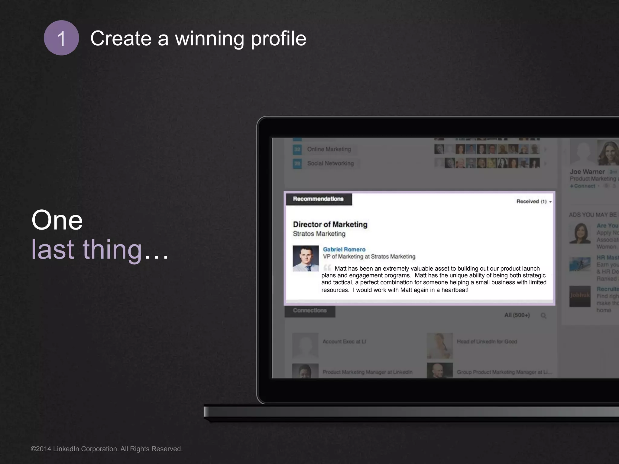 Create 1 a winning profile 
One 
last thing… 
Matt has been an extremely valuable asset to building out our product launch 
plans and engagement programs. Matt has the unique ability of being both strategic 
and tactical, a perfect combination for someone helping a small business with limited 
resources. I would work with Matt again in a heartbeat! 
©2014 LinkedIn Corporation. All Rights Reserved. 
 