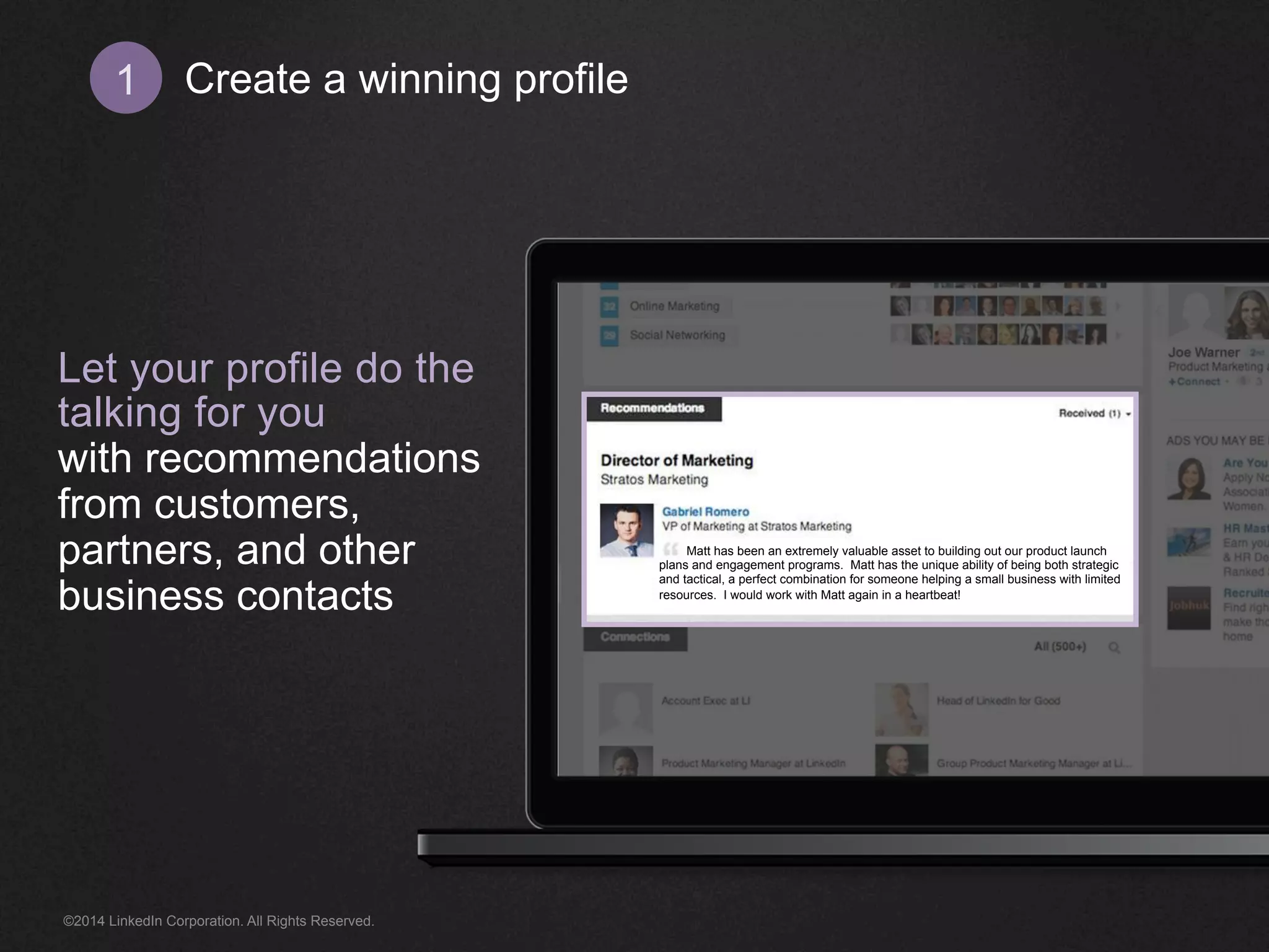 Create 1 a winning profile 
Let your profile do the 
talking for you 
with recommendations 
from customers, 
partners, and other 
business contacts 
Matt has been an extremely valuable asset to building out our product launch 
plans and engagement programs. Matt has the unique ability of being both strategic 
and tactical, a perfect combination for someone helping a small business with limited 
resources. I would work with Matt again in a heartbeat! 
©2014 LinkedIn Corporation. All Rights Reserved. 
 