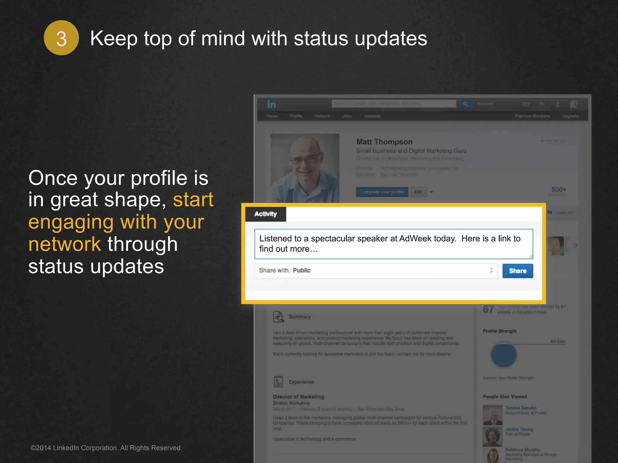 Keep top of mind 3 with status updates 
Once your profile is 
in great shape, start 
engaging with your 
network through 
status updates 
Listened to a spectacular speaker at AdWeek today. Here is a link to 
find out more… 
©2014 LinkedIn Corporation. All Rights Reserved. 
 