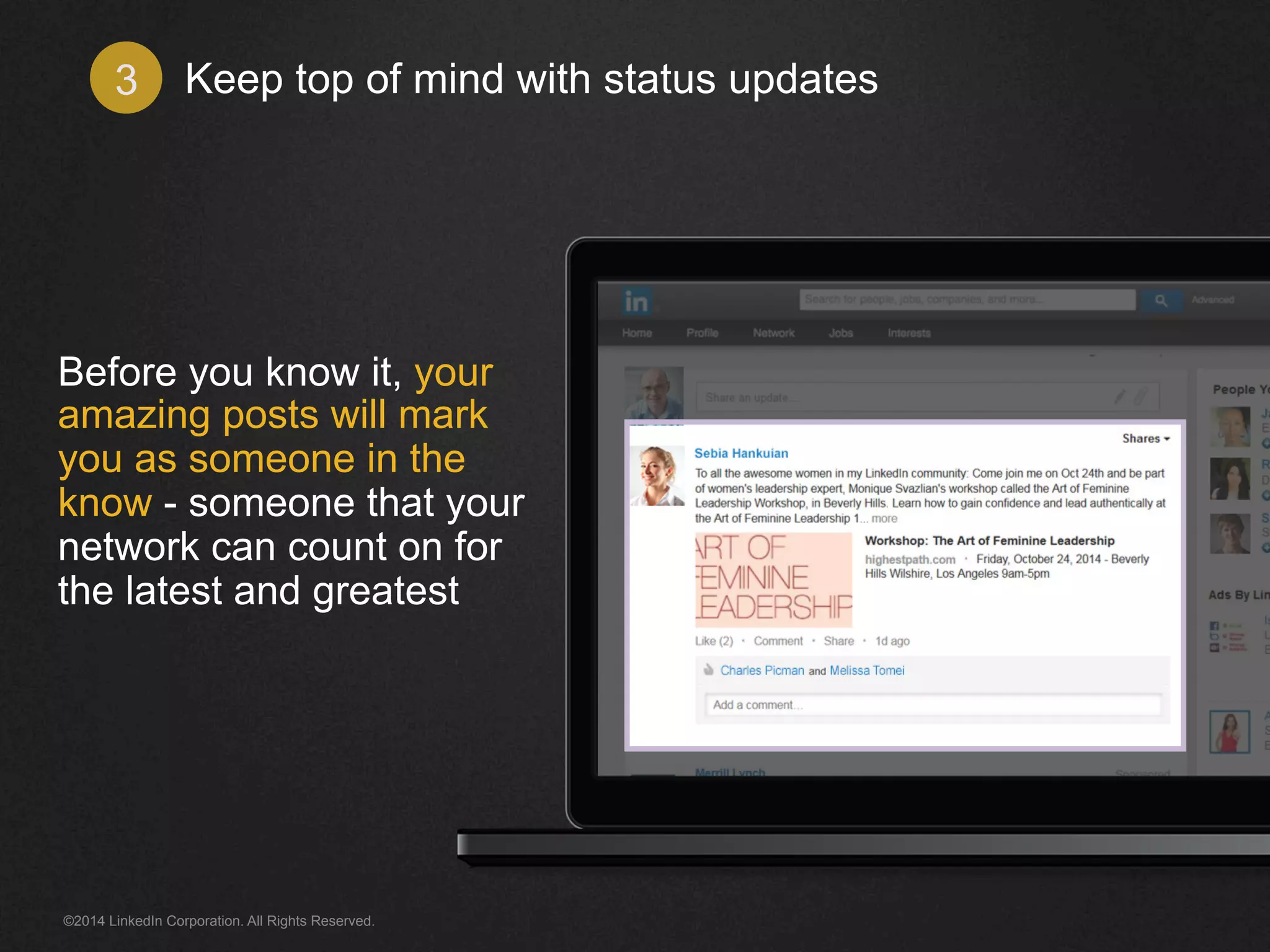 Keep top of mind 3 with status updates 
Before you know it, your 
amazing updates will 
mark you as someone in 
the know - someone that 
your network can count 
on for the latest and 
greatest 
©2014 LinkedIn Corporation. All Rights Reserved. 
 