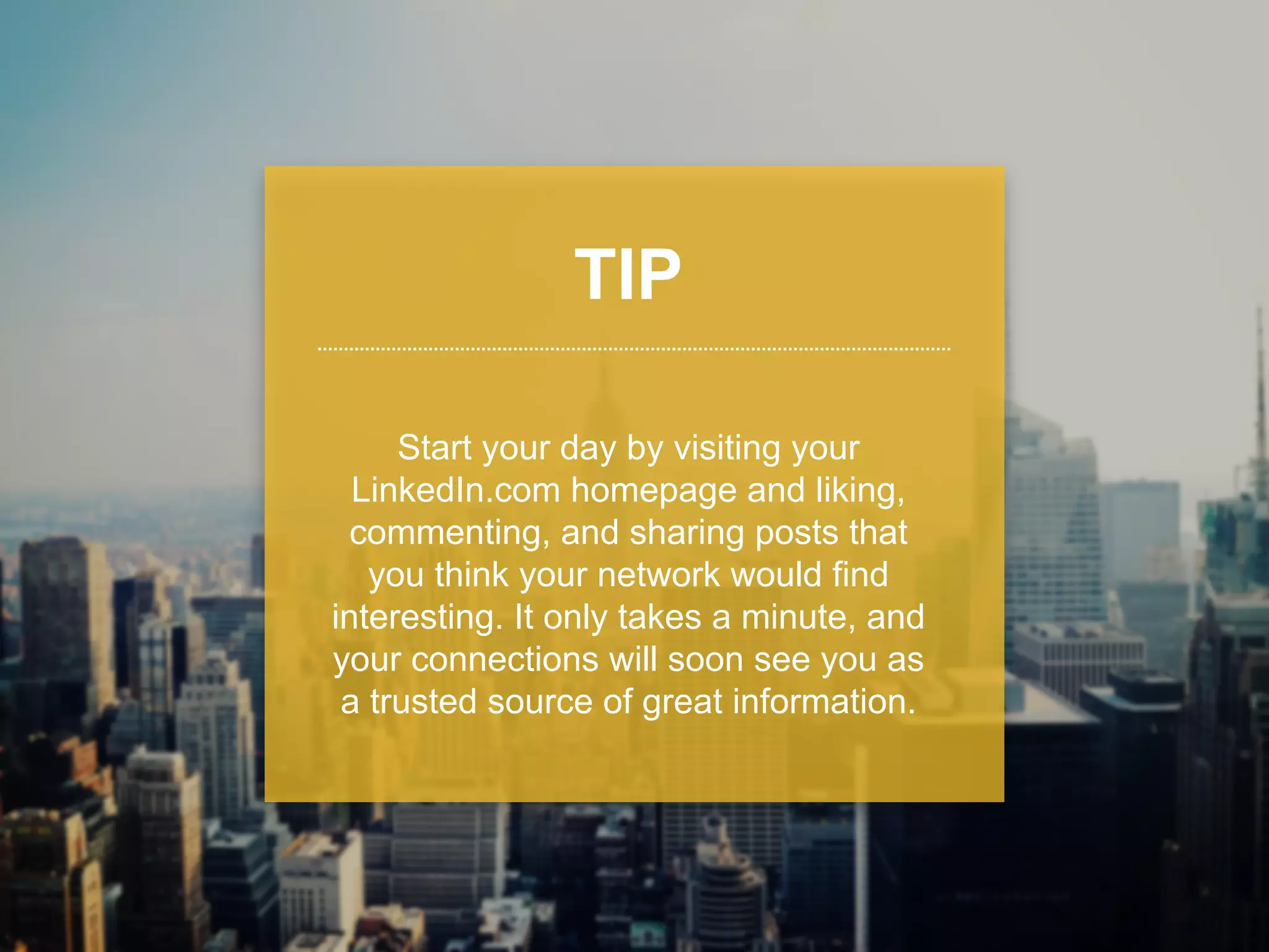 TIP 
Start your day by visiting your 
LinkedIn.com homepage and liking, 
commenting, and sharing updates 
that you think your network would find 
interesting. It only takes a minute, and 
your connections will soon see you as 
a trusted source of great information. 
 