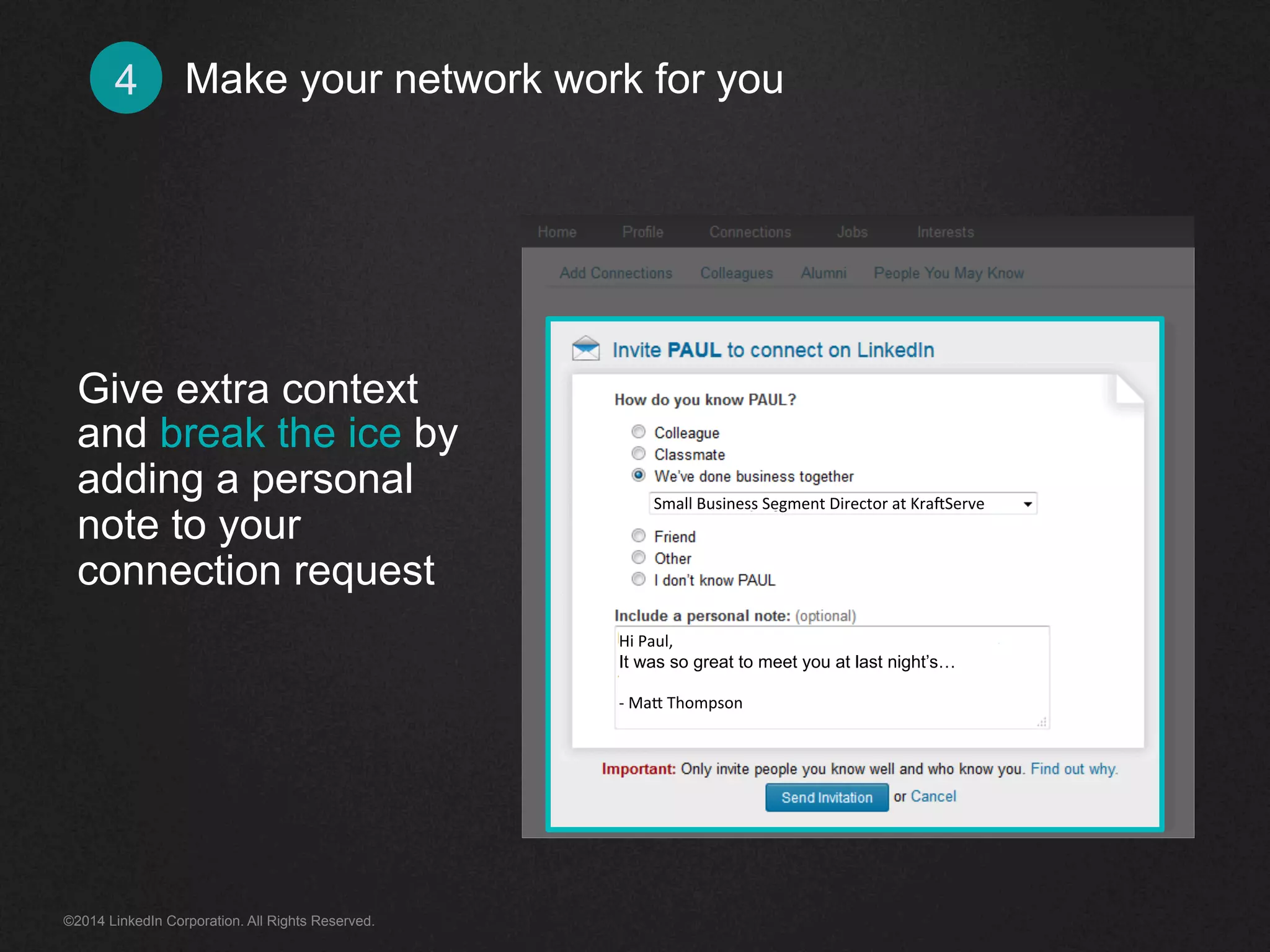 Make 4 your network work for you 
Give extra context 
and break the ice by 
adding a personal 
note to your 
connection request 
Small 
Business 
Segment 
Director 
at 
Kra<Serve 
Hi 
Paul, 
It was so great to meet you at last night’s… 
-­‐ 
Ma+ 
Thompson 
©2014 LinkedIn Corporation. All Rights Reserved. 
 