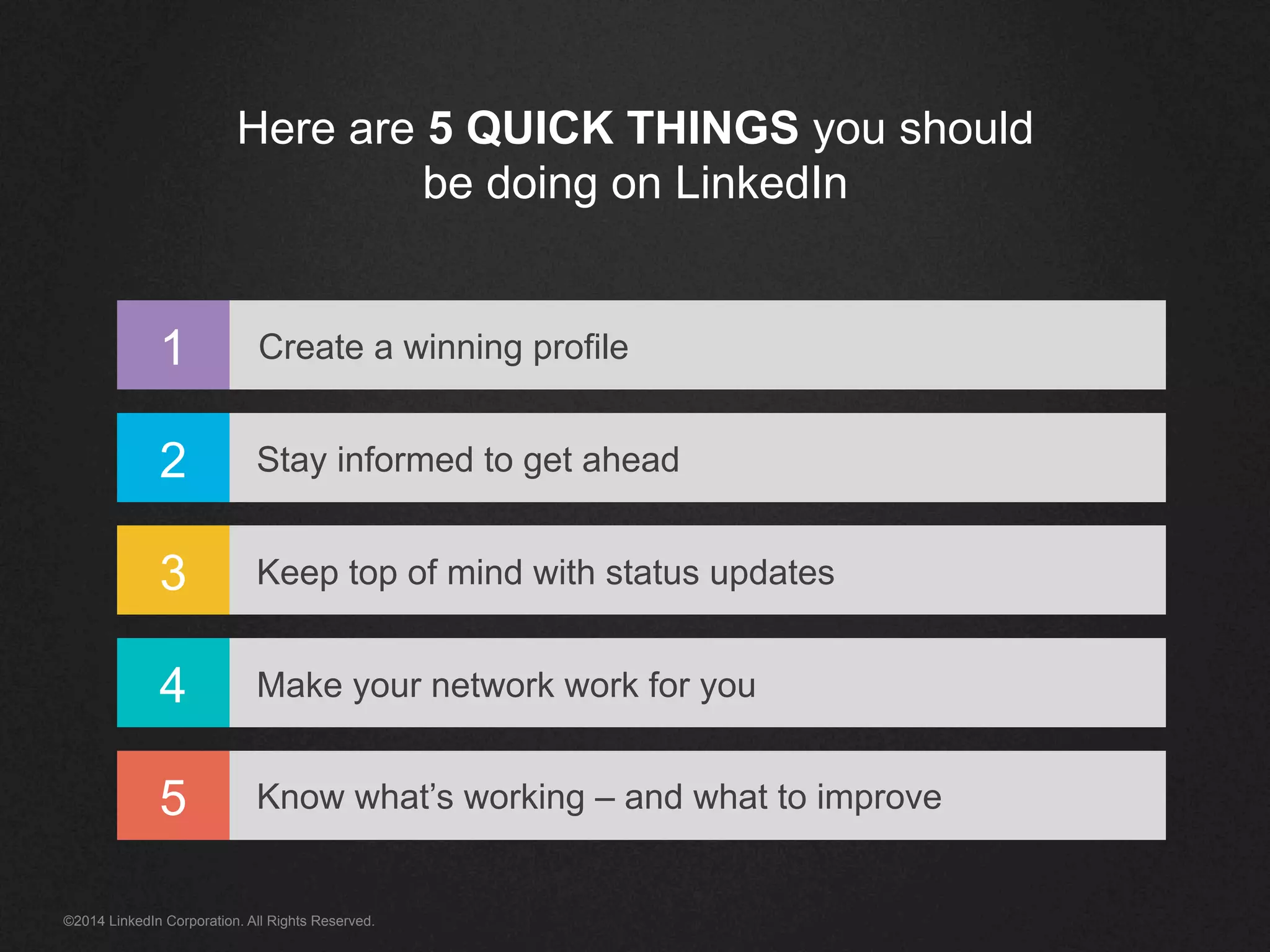 Here are 5 QUICK THINGS you should 
be doing on LinkedIn 
1 
2 
3 
4 
5 
Create a winning profile 
Stay informed to get ahead 
Keep top of mind with status updates 
Make your network work for you 
Know what’s working – and what to improve 
©2014 LinkedIn Corporation. All Rights Reserved. 
 