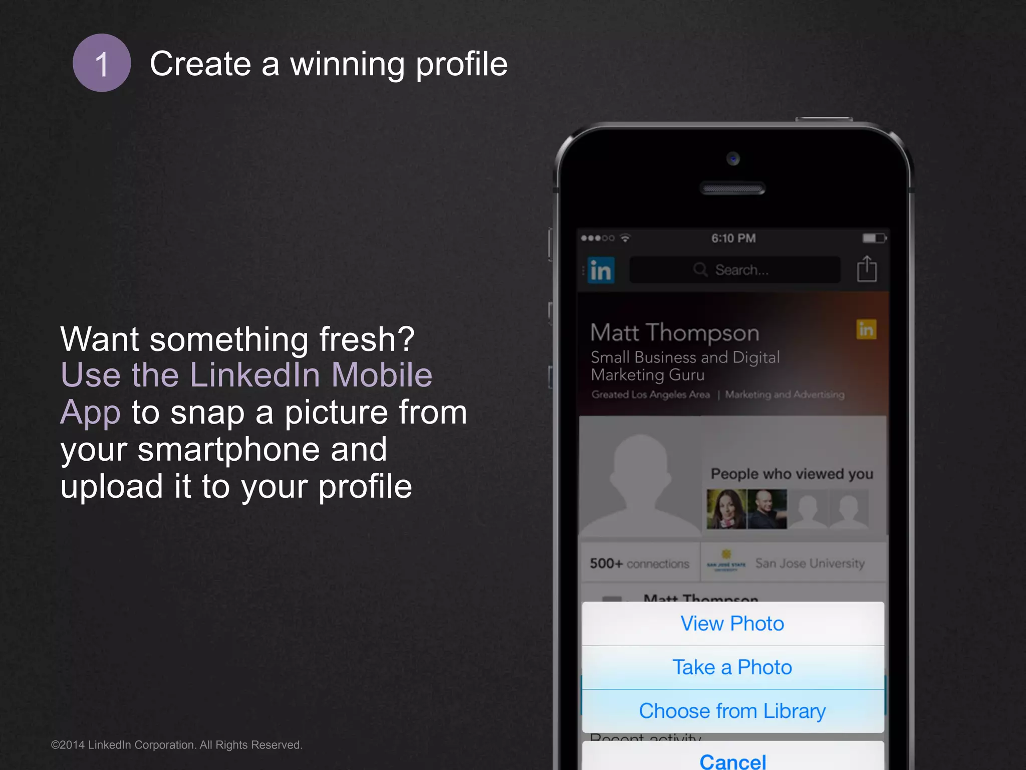 Create 1 a winning profile 
Want something fresh? 
Use the LinkedIn Mobile 
App to snap a picture from 
your smartphone and 
upload it to your profile 
©2014 LinkedIn Corporation. All Rights Reserved. 
 