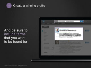 Create 1 a winning profile 
And be sure to 
include terms 
that you want 
to be found for 
“small business”, “digital marketing” 
Creative Digital Marketing Director at AVP Marketing 
Solutions Small business Strategy and Planning Marketing 
Director Multi-Channel Marketing Online Small Business… 
Digital development, web site traffic growth, web site UI and 
advertising revenue. Developed brand… 
Past 
Current 
Matt Thompson 
Small Business and Digital Marketing Guru 
Greater Los Angeles Area │ Marketing and Advertising 
► 1 shared connection ● Similar 
©2014 LinkedIn Corporation. All Rights Reserved. 
 