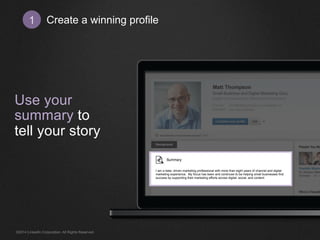 Create 1 a winning profile 
Use your 
summary to 
tell your story 
I am a data- driven marketing professional with more than eight years of channel and digital 
marketing experience. My focus has been and continues to be helping small businesses find 
success by supporting their marketing efforts across digital, social, and content. 
©2014 LinkedIn Corporation. All Rights Reserved. 
 