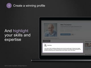 Create 1 a winning profile 
And highlight 
your skills and 
expertise 
I am a data- driven marketing professional with more than eight years of channel and digital 
marketing experience. My focus has been and continues to be helping small businesses find 
success by supporting their marketing efforts across digital, social, and content. 
©2014 LinkedIn Corporation. All Rights Reserved. 
 