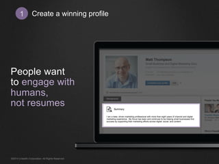Create 1 a winning profile 
People want 
to engage with 
humans, 
not resumes 
I am a data- driven marketing professional with more than eight years of channel and digital 
marketing experience. My focus has been and continues to be helping small businesses find 
success by supporting their marketing efforts across digital, social, and content. 
©2014 LinkedIn Corporation. All Rights Reserved. 
 