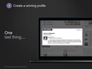 Create 1 a winning profile 
One 
last thing… 
Matt has been an extremely valuable asset to building out our product launch 
plans and engagement programs. Matt has the unique ability of being both strategic 
and tactical, a perfect combination for someone helping a small business with limited 
resources. I would work with Matt again in a heartbeat! 
©2014 LinkedIn Corporation. All Rights Reserved. 
 