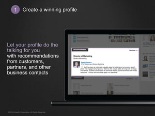 Create 1 a winning profile 
Let your profile do the 
talking for you 
with recommendations 
from customers, 
partners, and other 
business contacts 
Matt has been an extremely valuable asset to building out our product launch 
plans and engagement programs. Matt has the unique ability of being both strategic 
and tactical, a perfect combination for someone helping a small business with limited 
resources. I would work with Matt again in a heartbeat! 
©2014 LinkedIn Corporation. All Rights Reserved. 
 