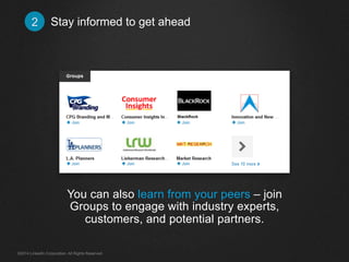 Stay informed 2 to get ahead 
You can also learn from your peers – join 
Groups to engage with industry experts, 
customers, and potential partners. 
©2014 LinkedIn Corporation. All Rights Reserved. 
 