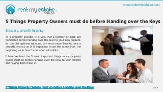 1 of 4
As a property investor, it is vital that a number of tasks are
completed before handing over the keys to your new tenants.
By completing these tasks you are much more likely to have a
smooth tenancy so It is important to set the scene from the
beginning as to how the tenancy will unfold.
I have outlined the 5 most important things every property
owner must do before handing over the keys to your tenants
and having them move in.
Ensure a smooth tenancy
www.rentmyestate.com.au
5 Things Property Owners must do before Handing over the Keys
 