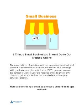 5 Things Small Businesses Should Do to Get
Noticed Online
There are millions of websites out there, so getting the attention of
potential customers for your small business can be a challenge.
With good search engine optimization (SEO), you can increase
the number of viewers your site receives online to give you the
chance to get people to view, and eventually purchase your
service or product.
Here are five things small businesses should do to get
noticed:
 