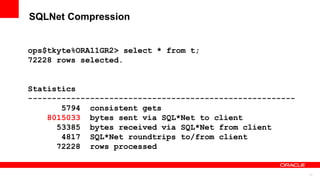 11
SQLNet Compression
ops$tkyte%ORA11GR2> select * from t;
72228 rows selected.
Statistics
--------------------------------------------------------
5794 consistent gets
8015033 bytes sent via SQL*Net to client
53385 bytes received via SQL*Net from client
4817 SQL*Net roundtrips to/from client
72228 rows processed
 