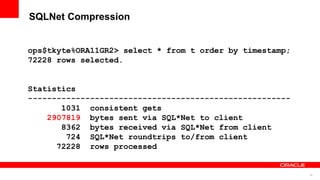 16
SQLNet Compression
ops$tkyte%ORA11GR2> select * from t order by timestamp;
72228 rows selected.
Statistics
-------------------------------------------------------
1031 consistent gets
2907819 bytes sent via SQL*Net to client
8362 bytes received via SQL*Net from client
724 SQL*Net roundtrips to/from client
72228 rows processed
 