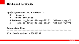 31
NULLs and Cardinality
ops$tkyte%ORA11GR2> select *
2 from t
3 where end_date
4 between to_date('01-sep-2010', 'dd-mon-yyyy')
5 and to_date('30-sep-2010', 'dd-mon-yyyy');
Execution Plan
-------------------------------------------------
Plan hash value: 470836197
 