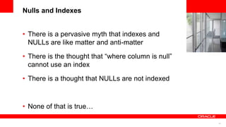 34
<Insert Picture Here>
Nulls and Indexes
• There is a pervasive myth that indexes and
NULLs are like matter and anti-matter
• There is the thought that “where column is null”
cannot use an index
• There is a thought that NULLs are not indexed
• None of that is true…
 