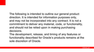 4
The following is intended to outline our general product
direction. It is intended for information purposes only,
and may not be incorporated into any contract. It is not a
commitment to deliver any material, code, or functionality,
and should not be relied upon in making purchasing
decisions.
The development, release, and timing of any features or
functionality described for Oracle’s products remains at the
sole discretion of Oracle.
 