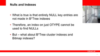 43
<Insert Picture Here>
Nulls and Indexes
• What is true is that entirely NULL key entries are
not made in B*Tree indexes
• Therefore, an index on just OTYPE cannot be
used to find NULLs
• But – what about B*Tree cluster indexes and
Bitmap indexes?
 