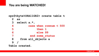 46
You are being WATCHED!
ops$tkyte%ORA11GR2> create table t
2 as
3 select a.*,
4 case when rownum < 500
5 then 1
6 else 99
7 end some_status
8 from all_objects a
9 /
Table created.
 