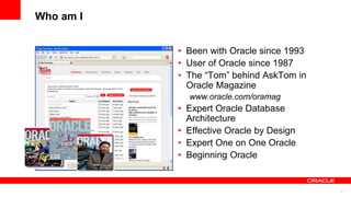 5
Who am I
• Been with Oracle since 1993
• User of Oracle since 1987
• The “Tom” behind AskTom in
Oracle Magazine
www.oracle.com/oramag
• Expert Oracle Database
Architecture
• Effective Oracle by Design
• Expert One on One Oracle
• Beginning Oracle
 