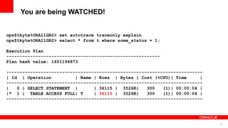 50
You are being WATCHED!
ops$tkyte%ORA11GR2> set autotrace traceonly explain
ops$tkyte%ORA11GR2> select * from t where some_status = 1;
Execution Plan
----------------------------------------------------------
Plan hash value: 1601196873
--------------------------------------------------------------------------
| Id | Operation | Name | Rows | Bytes | Cost (%CPU)| Time |
--------------------------------------------------------------------------
| 0 | SELECT STATEMENT | | 36115 | 3526K| 300 (1)| 00:00:04 |
|* 1 | TABLE ACCESS FULL| T | 36115 | 3526K| 300 (1)| 00:00:04 |
--------------------------------------------------------------------------
 