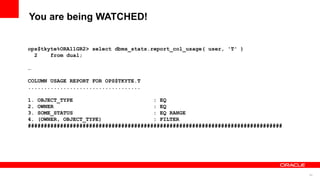 64
You are being WATCHED!
ops$tkyte%ORA11GR2> select dbms_stats.report_col_usage( user, 'T' )
2 from dual;
…
COLUMN USAGE REPORT FOR OPS$TKYTE.T
...................................
1. OBJECT_TYPE : EQ
2. OWNER : EQ
3. SOME_STATUS : EQ RANGE
4. (OWNER, OBJECT_TYPE) : FILTER
###############################################################################
 