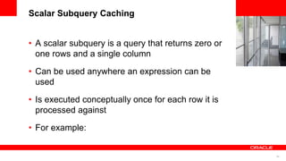 66
<Insert Picture Here>
Scalar Subquery Caching
• A scalar subquery is a query that returns zero or
one rows and a single column
• Can be used anywhere an expression can be
used
• Is executed conceptually once for each row it is
processed against
• For example:
 