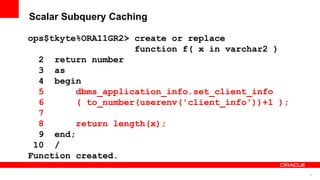 72
Scalar Subquery Caching
ops$tkyte%ORA11GR2> create or replace
function f( x in varchar2 )
2 return number
3 as
4 begin
5 dbms_application_info.set_client_info
6 ( to_number(userenv('client_info'))+1 );
7
8 return length(x);
9 end;
10 /
Function created.
 