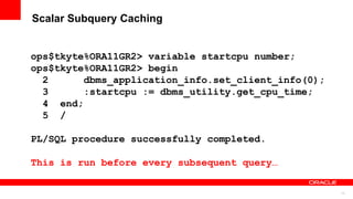 73
Scalar Subquery Caching
ops$tkyte%ORA11GR2> variable startcpu number;
ops$tkyte%ORA11GR2> begin
2 dbms_application_info.set_client_info(0);
3 :startcpu := dbms_utility.get_cpu_time;
4 end;
5 /
PL/SQL procedure successfully completed.
This is run before every subsequent query…
 