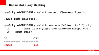 74
Scalar Subquery Caching
ops$tkyte%ORA11GR2> select owner, f(owner) from t;
72233 rows selected.
ops$tkyte%ORA11GR2> select userenv('client_info') ci,
2 dbms_utility.get_cpu_time-:startcpu cpu
3 from dual;
CI CPU
---------- ----------
72233 115
 