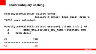 75
Scalar Subquery Caching
ops$tkyte%ORA11GR2> select owner,
(select f(owner) from dual) from t;
72233 rows selected.
ops$tkyte%ORA11GR2> select userenv('client_info') ci,
2 dbms_utility.get_cpu_time-:startcpu cpu
3 from dual;
CI CPU
---------- ----------
69 25
 