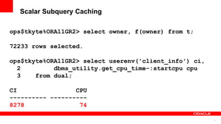 77
Scalar Subquery Caching
ops$tkyte%ORA11GR2> select owner, f(owner) from t;
72233 rows selected.
ops$tkyte%ORA11GR2> select userenv('client_info') ci,
2 dbms_utility.get_cpu_time-:startcpu cpu
3 from dual;
CI CPU
---------- ----------
8278 74
 